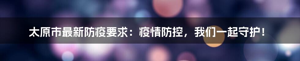 太原市最新防疫要求：疫情防控，我们一起守护！