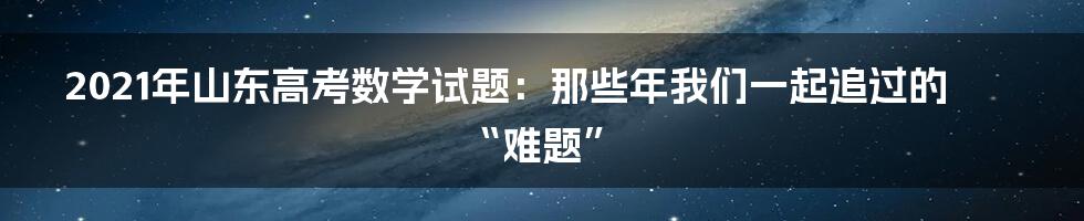 2021年山东高考数学试题：那些年我们一起追过的“难题”