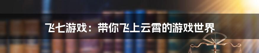 飞七游戏：带你飞上云霄的游戏世界