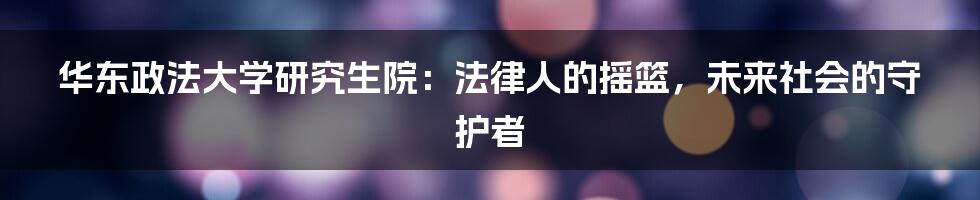 华东政法大学研究生院：法律人的摇篮，未来社会的守护者