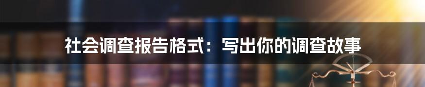 社会调查报告格式：写出你的调查故事