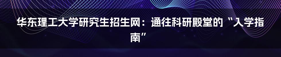 华东理工大学研究生招生网：通往科研殿堂的“入学指南”