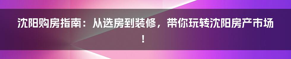 沈阳购房指南：从选房到装修，带你玩转沈阳房产市场！