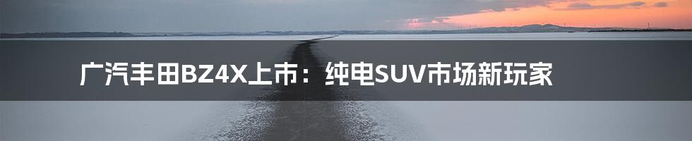 广汽丰田BZ4X上市：纯电SUV市场新玩家