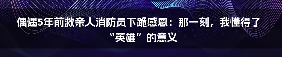 偶遇5年前救亲人消防员下跪感恩：那一刻，我懂得了“英雄”的意义