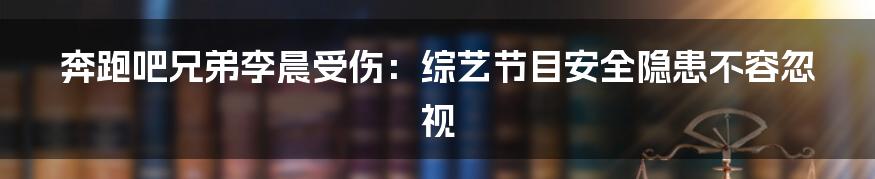 奔跑吧兄弟李晨受伤：综艺节目安全隐患不容忽视