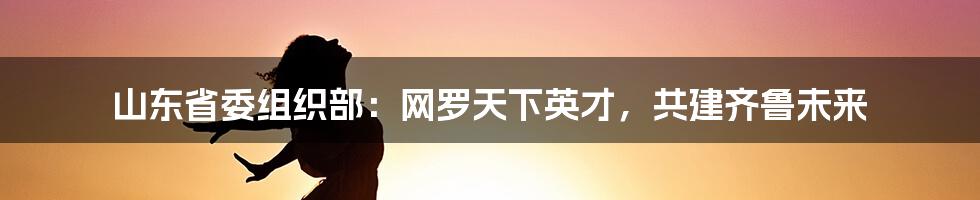 山东省委组织部：网罗天下英才，共建齐鲁未来