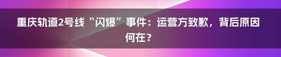 重庆轨道2号线“闪爆”事件：运营方致歉，背后原因何在？