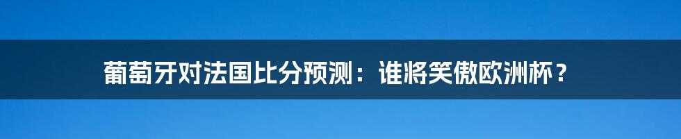 葡萄牙对法国比分预测：谁将笑傲欧洲杯？