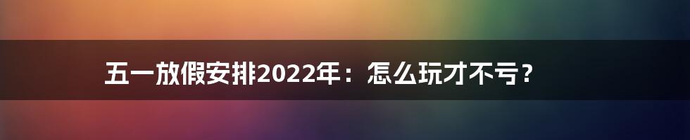 五一放假安排2022年：怎么玩才不亏？