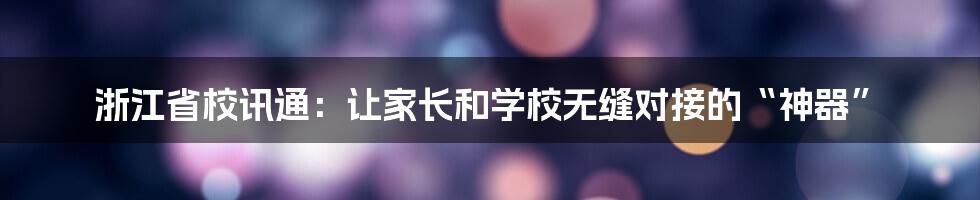 浙江省校讯通：让家长和学校无缝对接的“神器”