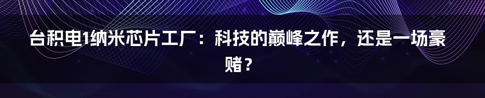 台积电1纳米芯片工厂：科技的巅峰之作，还是一场豪赌？