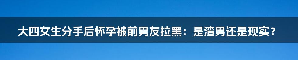 大四女生分手后怀孕被前男友拉黑：是渣男还是现实？