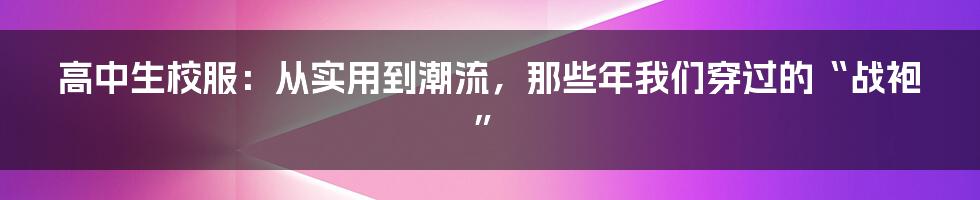 高中生校服：从实用到潮流，那些年我们穿过的“战袍”