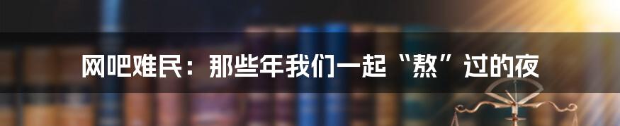 网吧难民：那些年我们一起“熬”过的夜