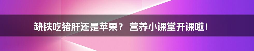 缺铁吃猪肝还是苹果？ 营养小课堂开课啦！