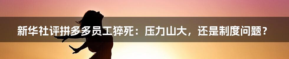 新华社评拼多多员工猝死：压力山大，还是制度问题？