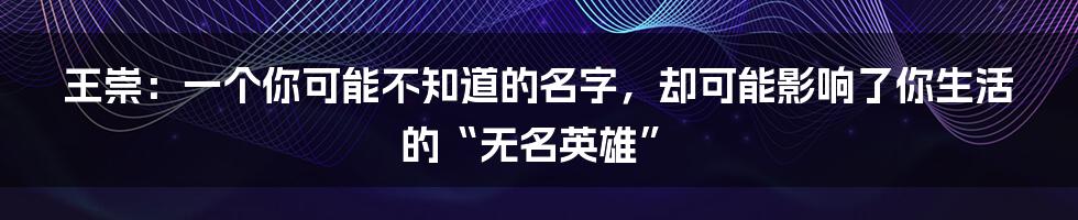 王崇：一个你可能不知道的名字，却可能影响了你生活的“无名英雄”