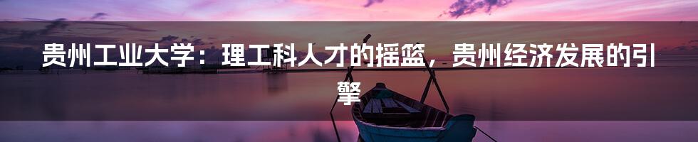 贵州工业大学：理工科人才的摇篮，贵州经济发展的引擎