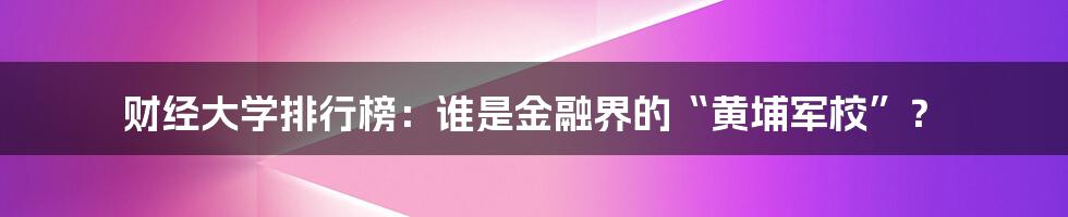 财经大学排行榜：谁是金融界的“黄埔军校”？