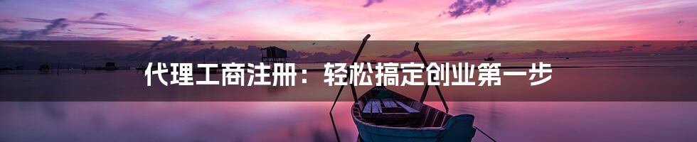 代理工商注册：轻松搞定创业第一步