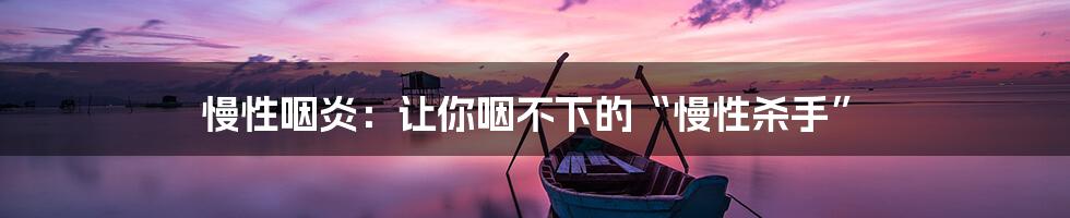 慢性咽炎：让你咽不下的“慢性杀手”