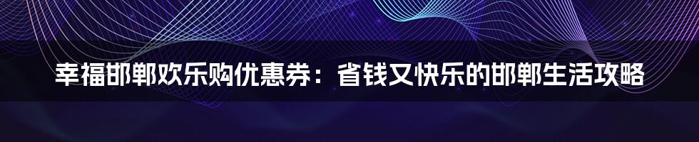 幸福邯郸欢乐购优惠券：省钱又快乐的邯郸生活攻略