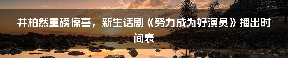 井柏然重磅惊喜，新生话剧《努力成为好演员》播出时间表