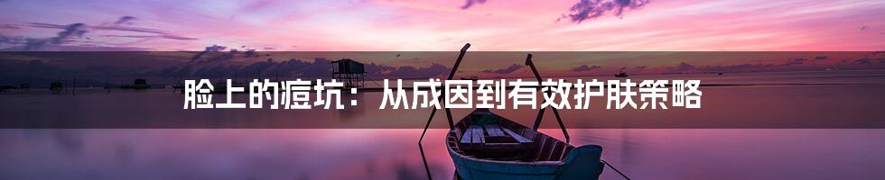 脸上的痘坑：从成因到有效护肤策略