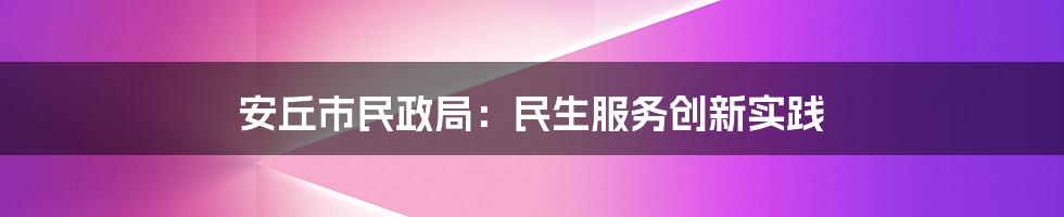 安丘市民政局：民生服务创新实践