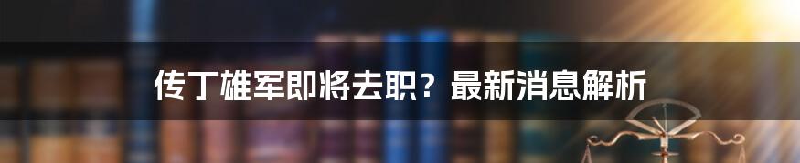 传丁雄军即将去职？最新消息解析