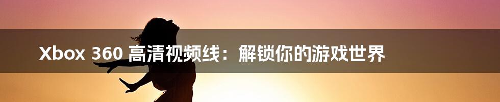 Xbox 360 高清视频线：解锁你的游戏世界