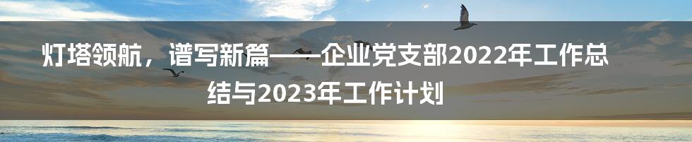 灯塔领航，谱写新篇——企业党支部2022年工作总结与2023年工作计划