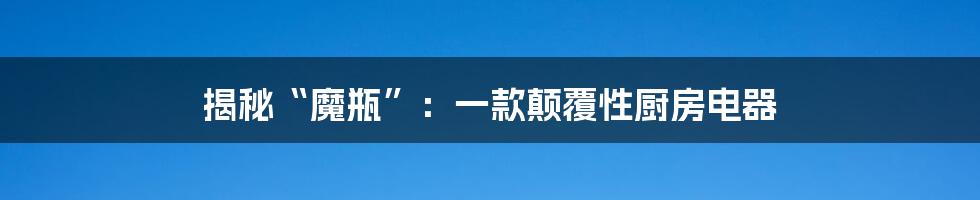 揭秘“魔瓶”：一款颠覆性厨房电器