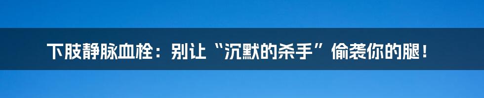 下肢静脉血栓：别让“沉默的杀手”偷袭你的腿！