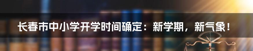 长春市中小学开学时间确定：新学期，新气象！