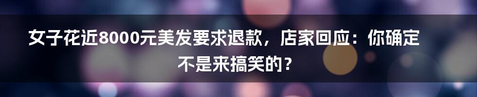 女子花近8000元美发要求退款，店家回应：你确定不是来搞笑的？