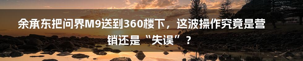 余承东把问界M9送到360楼下，这波操作究竟是营销还是“失误”？