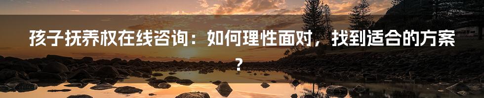 孩子抚养权在线咨询：如何理性面对，找到适合的方案？