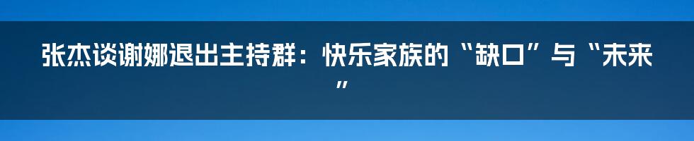 张杰谈谢娜退出主持群：快乐家族的“缺口”与“未来”