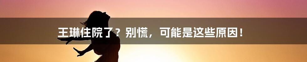 王琳住院了？别慌，可能是这些原因！