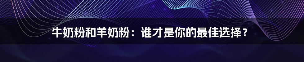 牛奶粉和羊奶粉：谁才是你的最佳选择？