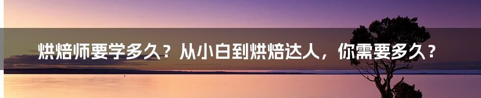 烘焙师要学多久？从小白到烘焙达人，你需要多久？