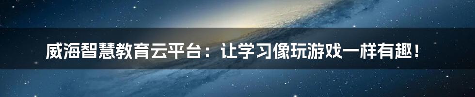 威海智慧教育云平台：让学习像玩游戏一样有趣！