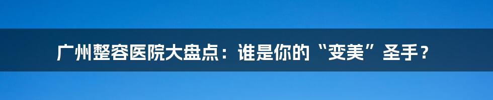 广州整容医院大盘点：谁是你的“变美”圣手？