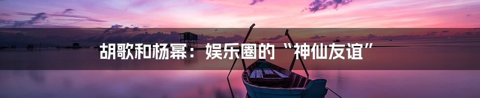 胡歌和杨幂：娱乐圈的“神仙友谊”