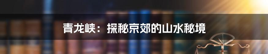 青龙峡：探秘京郊的山水秘境