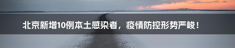 北京新增10例本土感染者，疫情防控形势严峻！