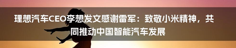 理想汽车CEO李想发文感谢雷军：致敬小米精神，共同推动中国智能汽车发展