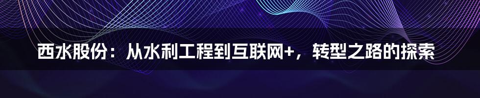 西水股份：从水利工程到互联网+，转型之路的探索